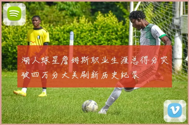 湖人球星詹姆斯职业生涯总得分突破四万分大关刷新历史纪录