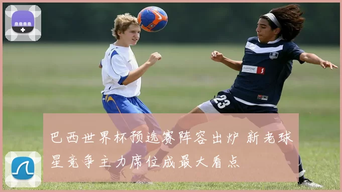 巴西世界杯预选赛阵容出炉 新老球星竞争主力席位成最大看点