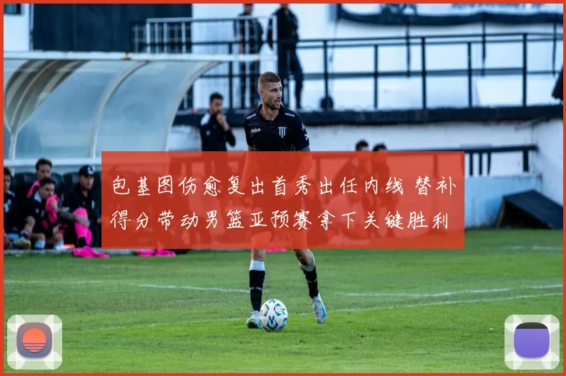 包基图伤愈复出首秀出任内线 替补得分带动男篮亚预赛拿下关键胜利