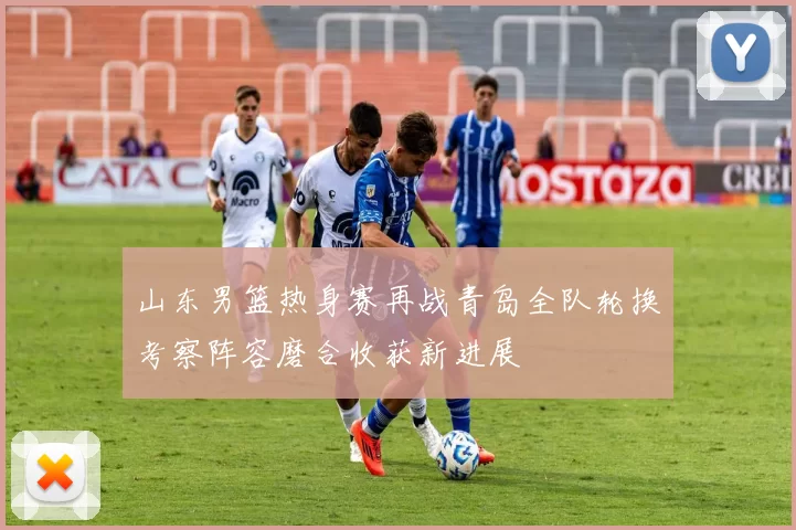 山东男篮热身赛再战青岛全队轮换考察阵容磨合收获新进展