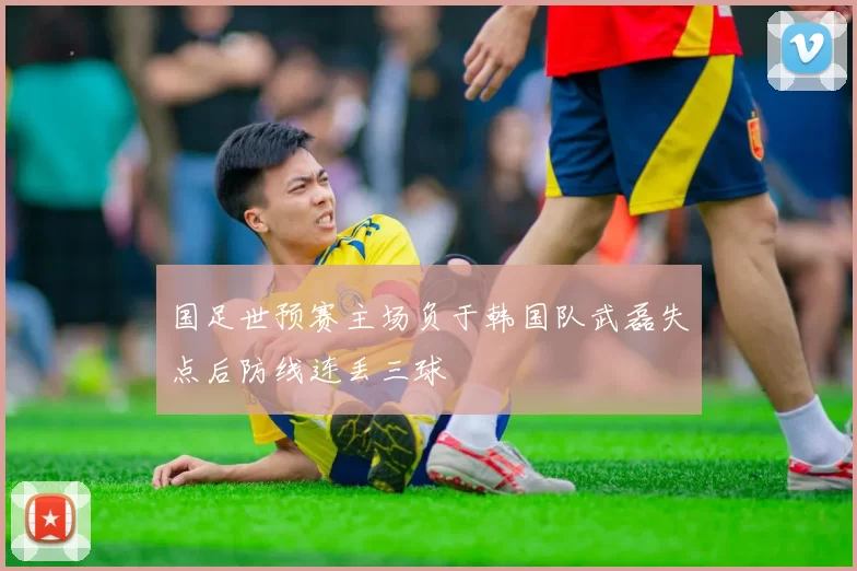 国足世预赛主场负于韩国队武磊失点后防线连丢三球