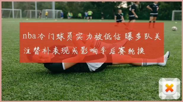 nba冷门球员实力被低估 曝多队关注替补表现或影响季后赛轮换