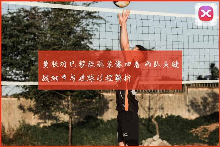 曼联对巴黎欧冠录像回看 两队关键战细节与进球过程解析