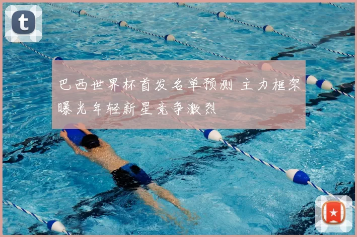 巴西世界杯首发名单预测 主力框架曝光年轻新星竞争激烈