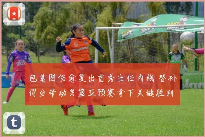 包基图伤愈复出首秀出任内线 替补得分带动男篮亚预赛拿下关键胜利