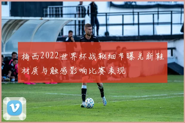 梅西2022世界杯战靴细节曝光新鞋材质与触感影响比赛表现