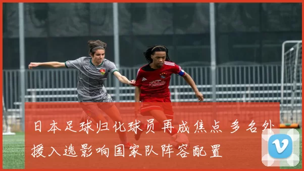 日本足球归化球员再成焦点 多名外援入选影响国家队阵容配置