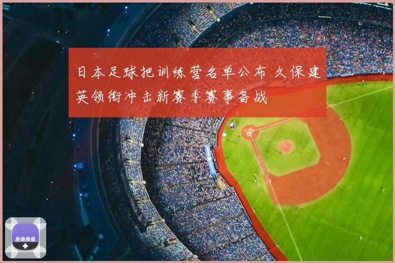 日本足球把训练营名单公布 久保建英领衔冲击新赛季赛事备战