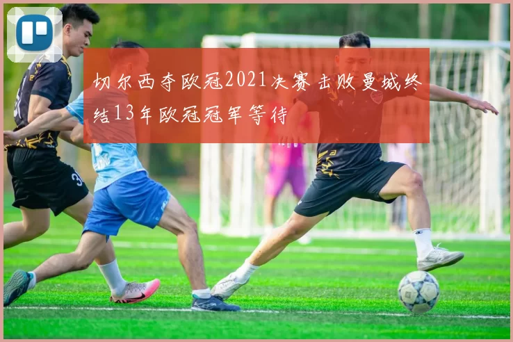 切尔西夺欧冠2021决赛击败曼城终结13年欧冠冠军等待