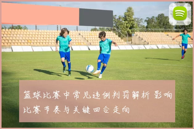 篮球比赛中常见违例判罚解析 影响比赛节奏与关键回合走向