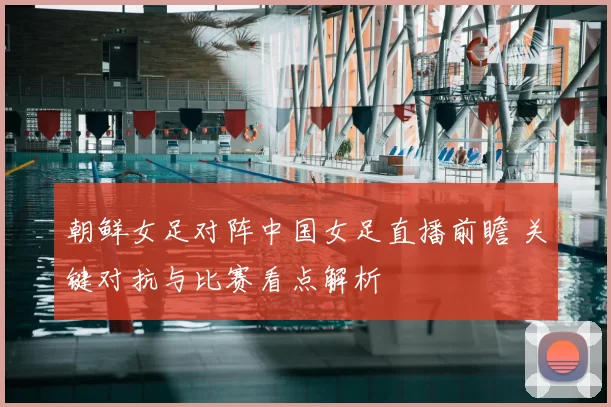 朝鲜女足对阵中国女足直播前瞻 关键对抗与比赛看点解析