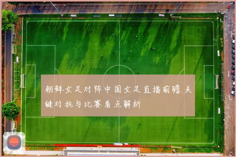朝鲜女足对阵中国女足直播前瞻 关键对抗与比赛看点解析
