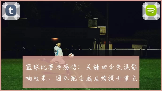 篮球比赛与感悟：关键回合失误影响结果，团队配合成后续提升重点