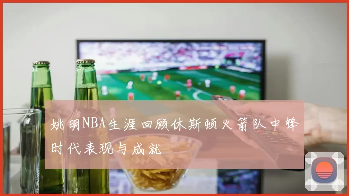 姚明NBA生涯回顾休斯顿火箭队中锋时代表现与成就