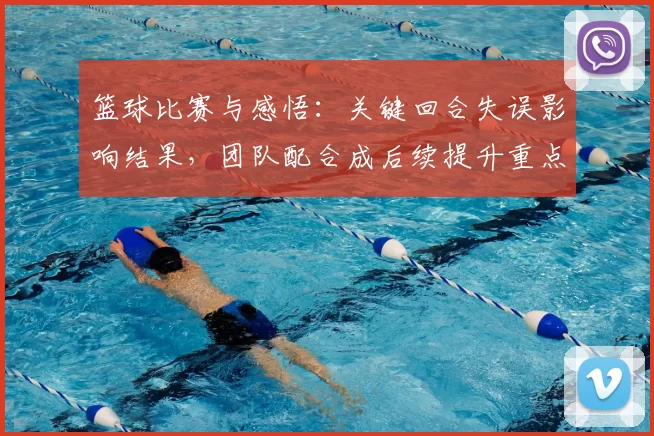 篮球比赛与感悟：关键回合失误影响结果，团队配合成后续提升重点