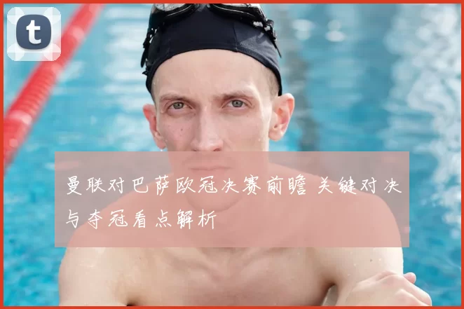 曼联对巴萨欧冠决赛前瞻 关键对决与夺冠看点解析