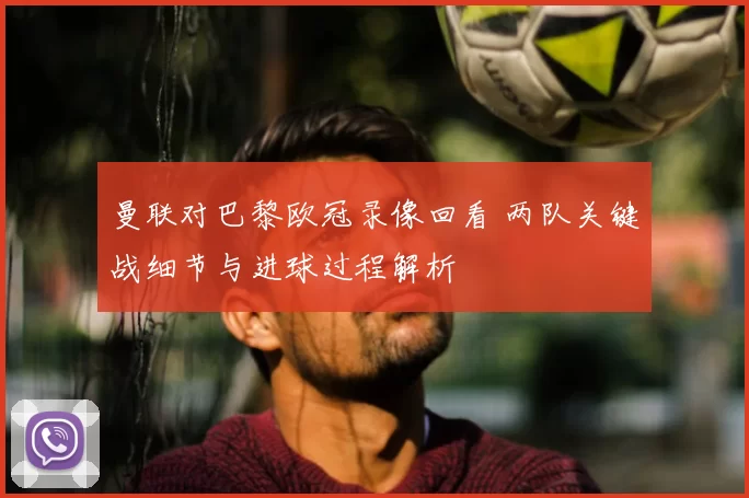 曼联对巴黎欧冠录像回看 两队关键战细节与进球过程解析