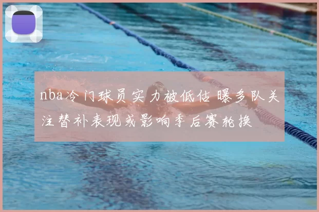 nba冷门球员实力被低估 曝多队关注替补表现或影响季后赛轮换