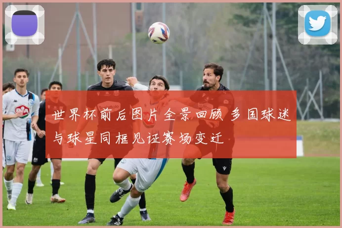 世界杯前后图片全景回顾 多国球迷与球星同框见证赛场变迁