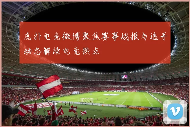 虎扑电竞微博聚焦赛事战报与选手动态解读电竞热点