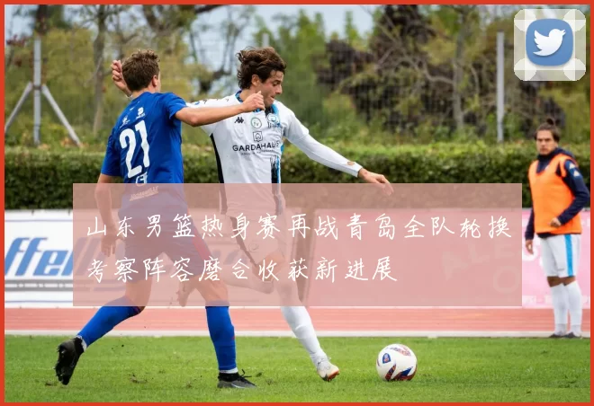 山东男篮热身赛再战青岛全队轮换考察阵容磨合收获新进展